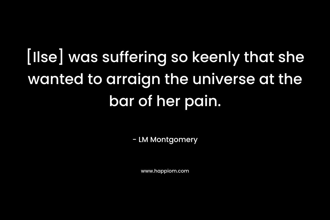 [Ilse] was suffering so keenly that she wanted to arraign the universe at the bar of her pain. – LM Montgomery