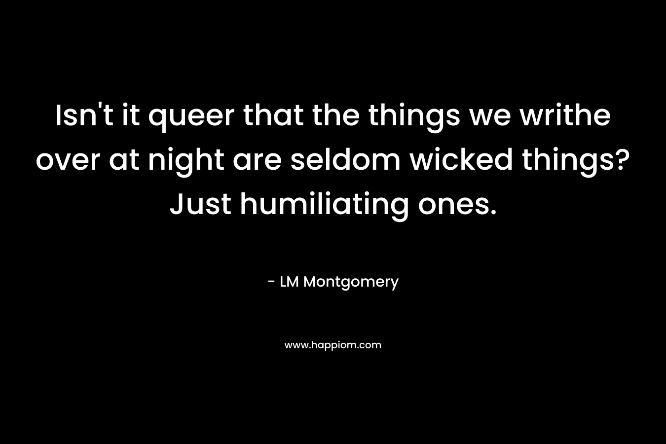 Isn’t it queer that the things we writhe over at night are seldom wicked things? Just humiliating ones. – LM Montgomery