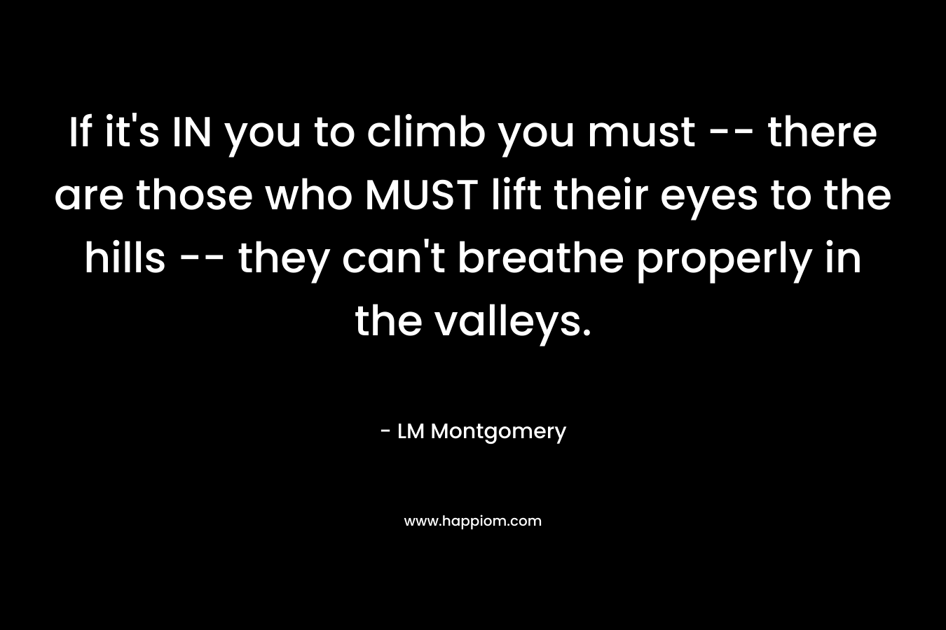 If it’s IN you to climb you must — there are those who MUST lift their eyes to the hills — they can’t breathe properly in the valleys. – LM Montgomery