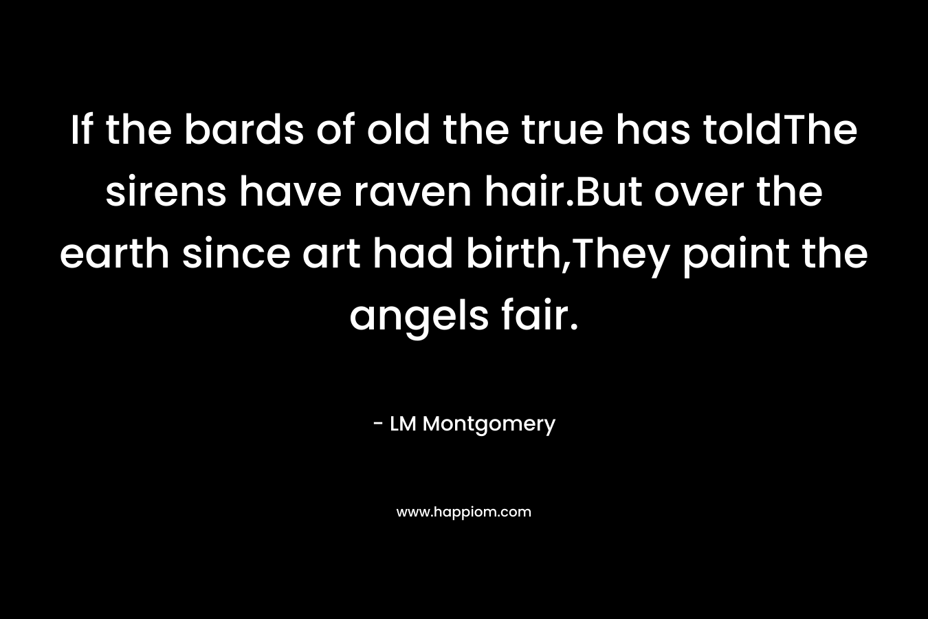 If the bards of old the true has toldThe sirens have raven hair.But over the earth since art had birth,They paint the angels fair. – LM Montgomery