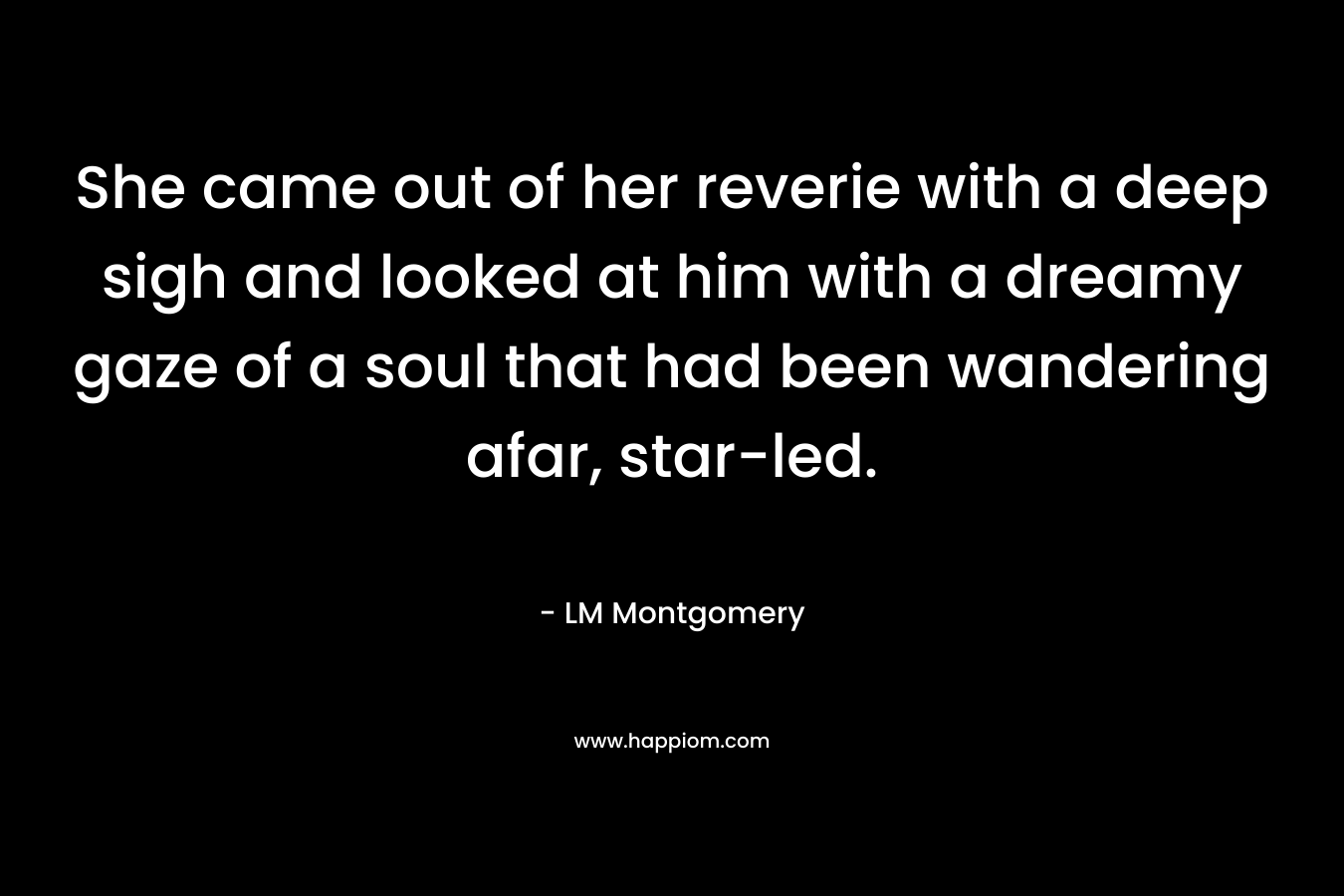 She came out of her reverie with a deep sigh and looked at him with a dreamy gaze of a soul that had been wandering afar, star-led. – LM Montgomery