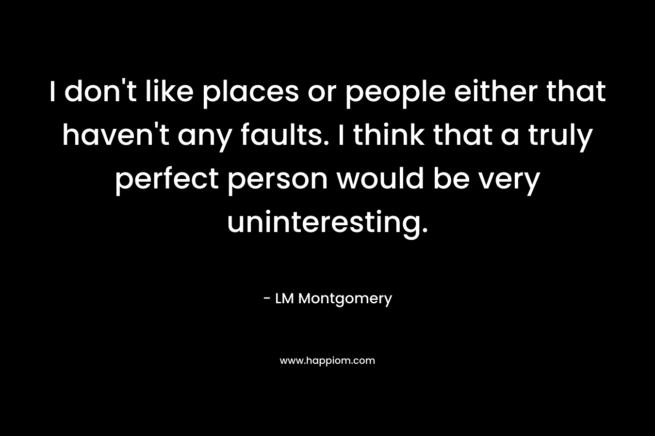 I don’t like places or people either that haven’t any faults. I think that a truly perfect person would be very uninteresting. – LM Montgomery