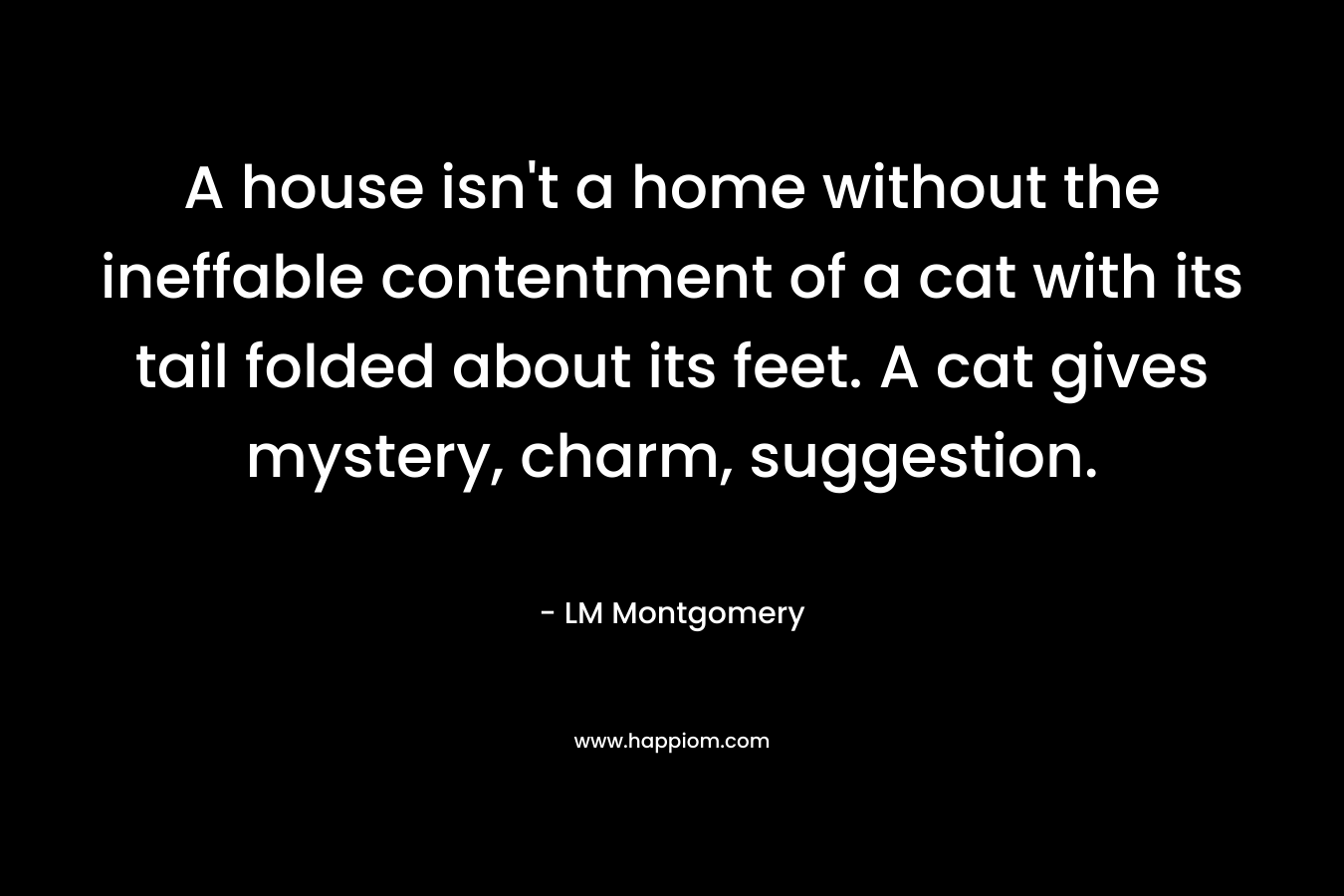 A house isn’t a home without the ineffable contentment of a cat with its tail folded about its feet. A cat gives mystery, charm, suggestion. – LM Montgomery