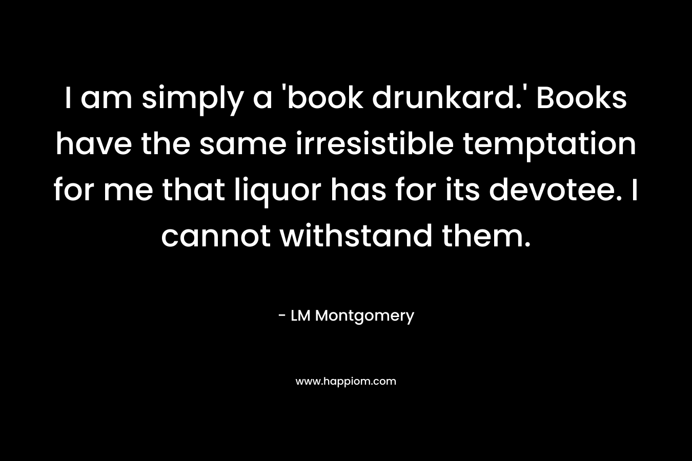 I am simply a 'book drunkard.' Books have the same irresistible temptation for me that liquor has for its devotee. I cannot withstand them.