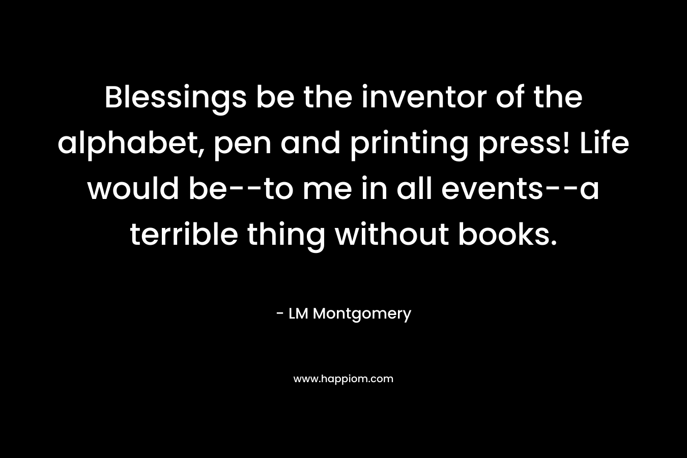 Blessings be the inventor of the alphabet, pen and printing press! Life would be--to me in all events--a terrible thing without books.