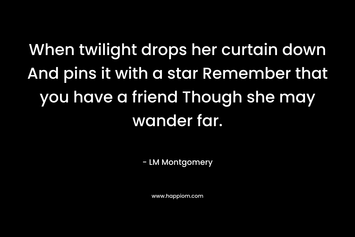 When twilight drops her curtain down And pins it with a star Remember that you have a friend Though she may wander far.