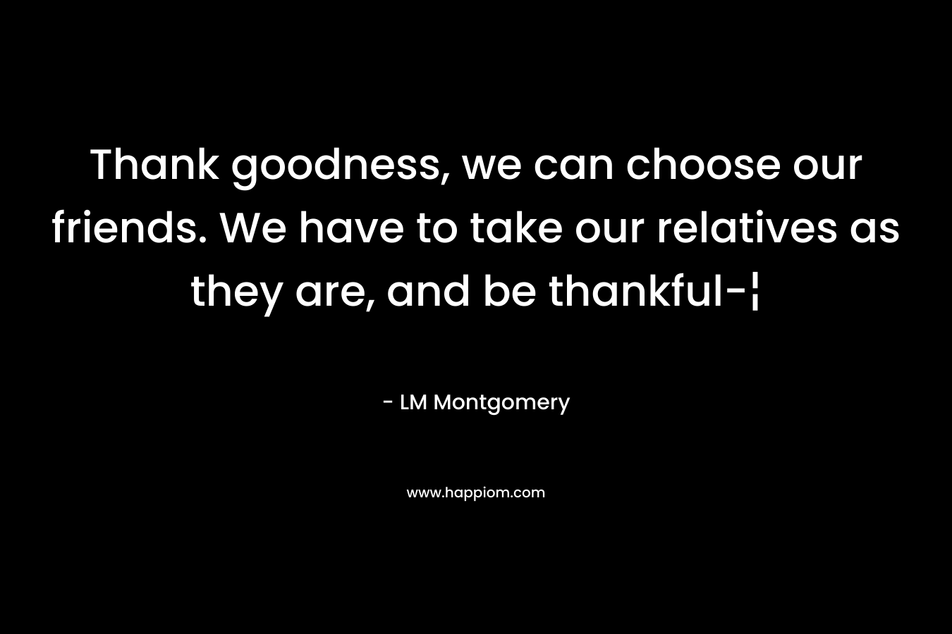 Thank goodness, we can choose our friends. We have to take our relatives as they are, and be thankful-¦