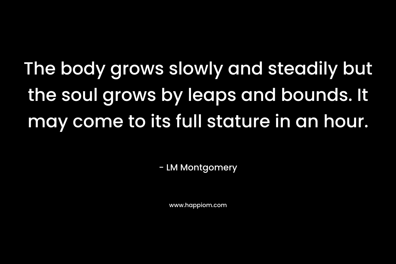 The body grows slowly and steadily but the soul grows by leaps and bounds. It may come to its full stature in an hour.