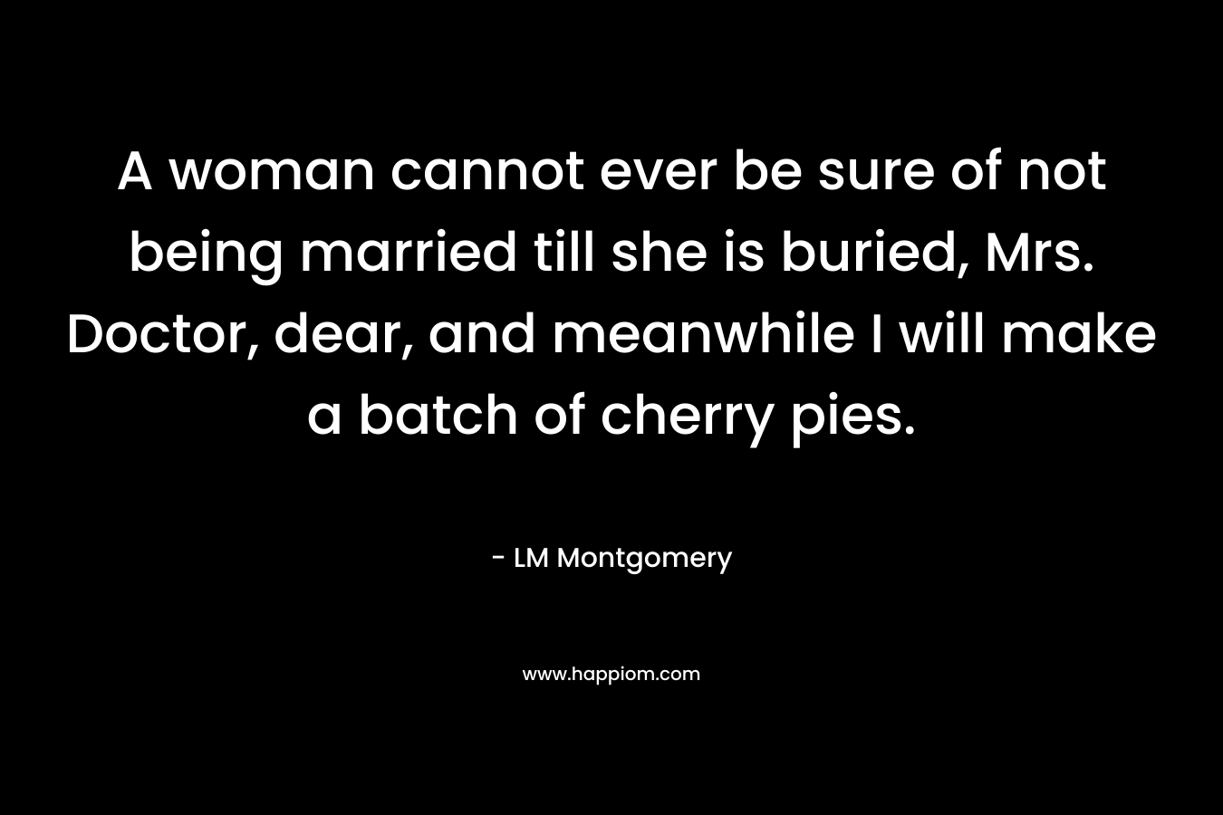 A woman cannot ever be sure of not being married till she is buried, Mrs. Doctor, dear, and meanwhile I will make a batch of cherry pies. – LM Montgomery