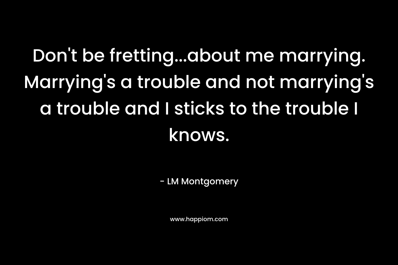 Don't be fretting...about me marrying. Marrying's a trouble and not marrying's a trouble and I sticks to the trouble I knows.