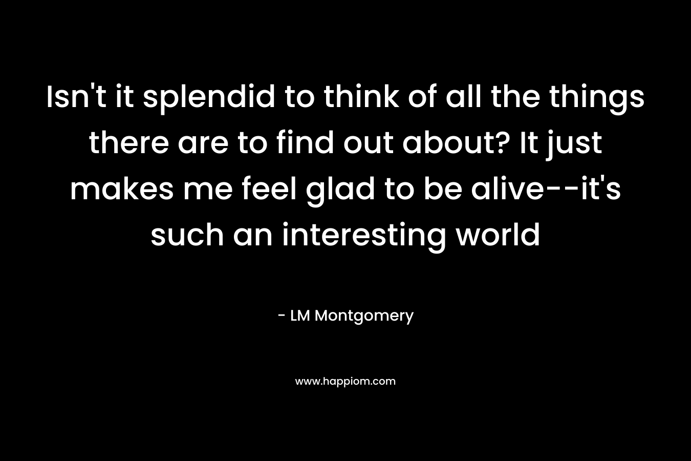 Isn't it splendid to think of all the things there are to find out about? It just makes me feel glad to be alive--it's such an interesting world