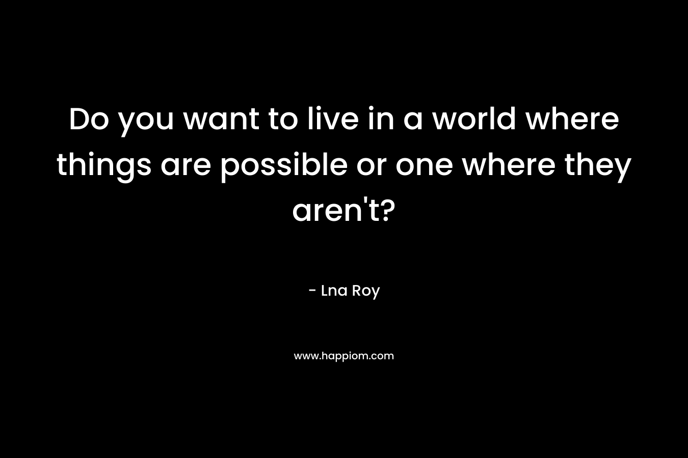 Do you want to live in a world where things are possible or one where they aren't?