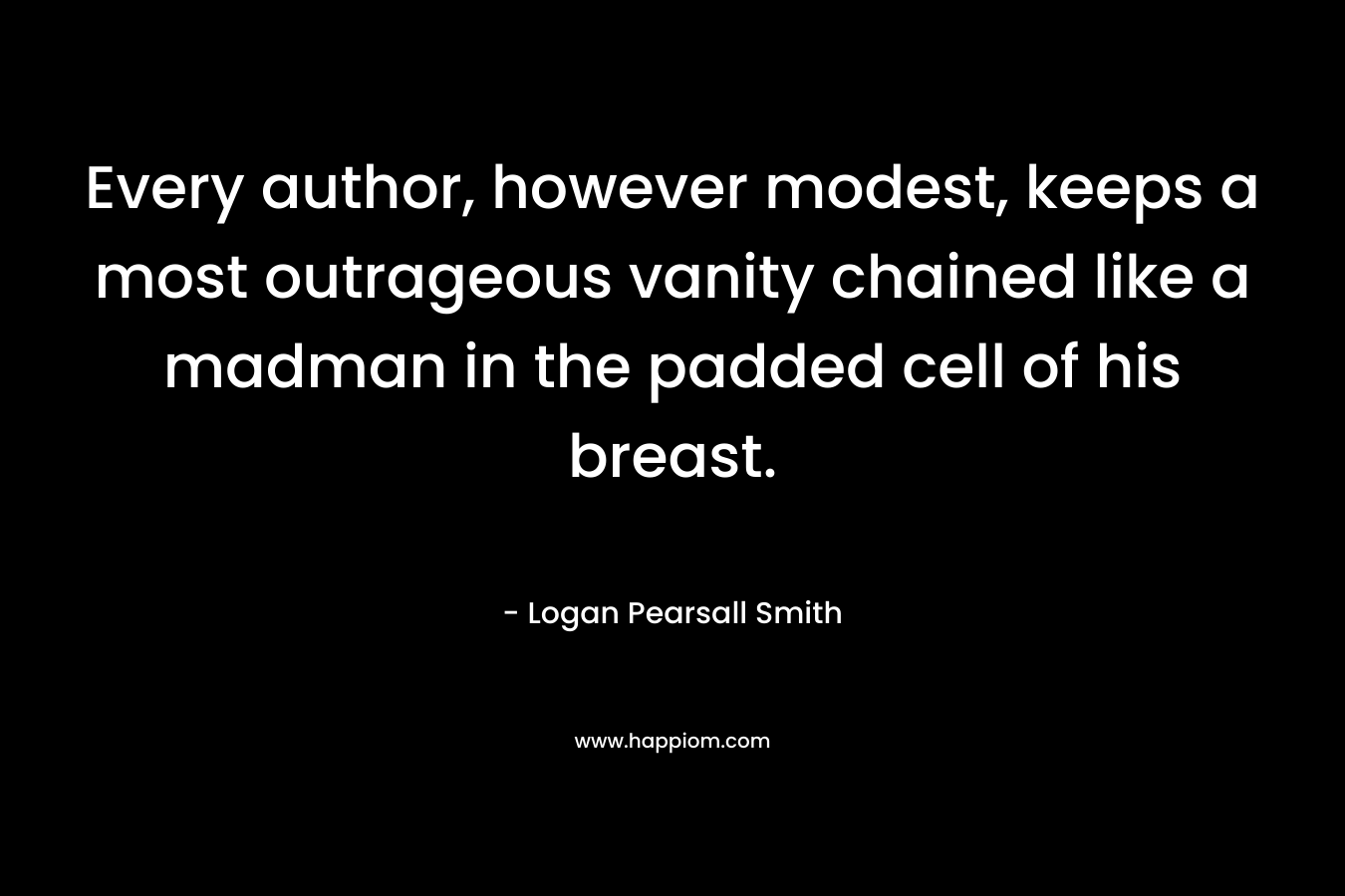 Every author, however modest, keeps a most outrageous vanity chained like a madman in the padded cell of his breast. – Logan Pearsall Smith