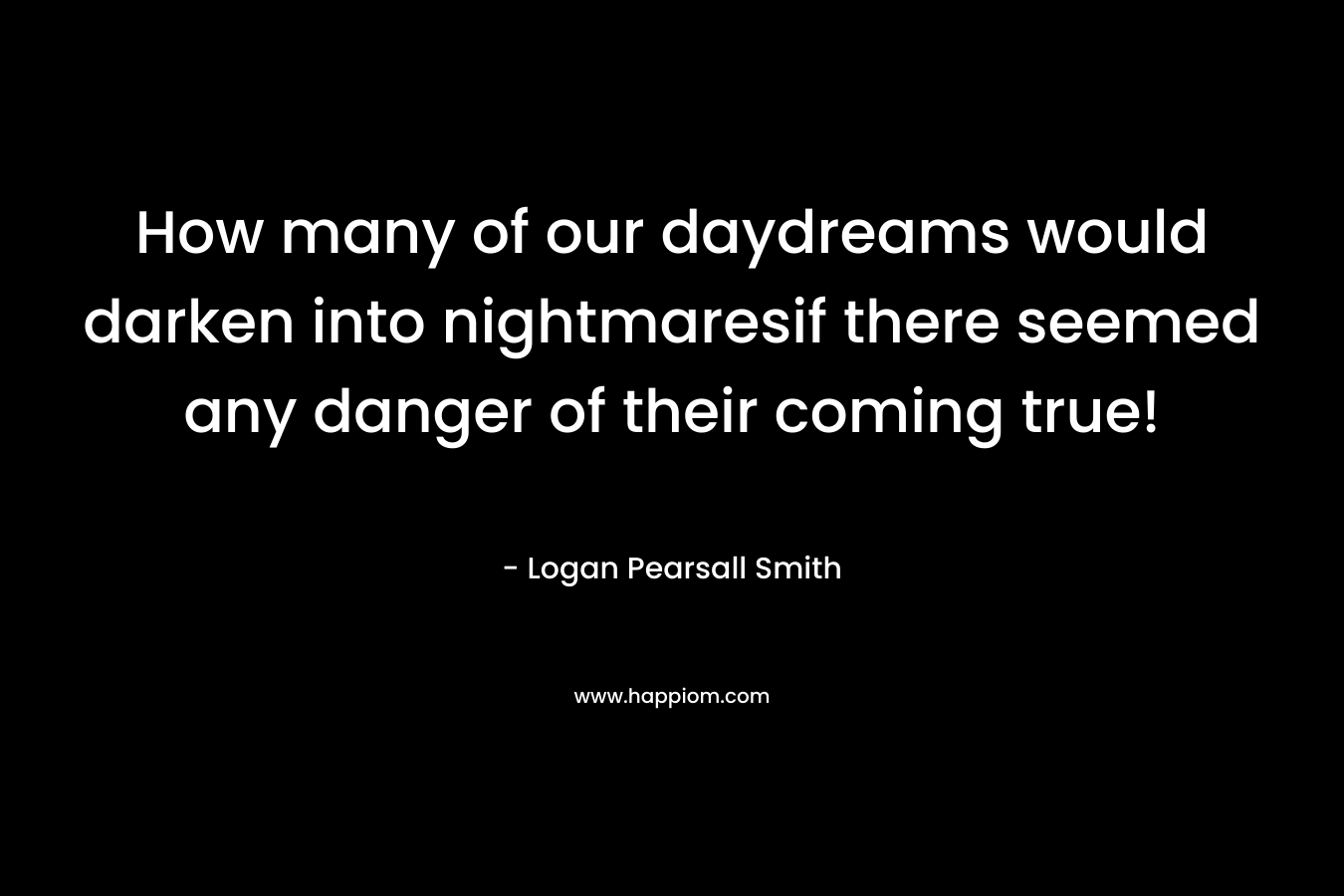 How many of our daydreams would darken into nightmaresif there seemed any danger of their coming true! – Logan Pearsall Smith