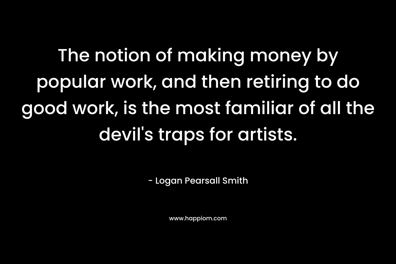 The notion of making money by popular work, and then retiring to do good work, is the most familiar of all the devil’s traps for artists. – Logan Pearsall Smith