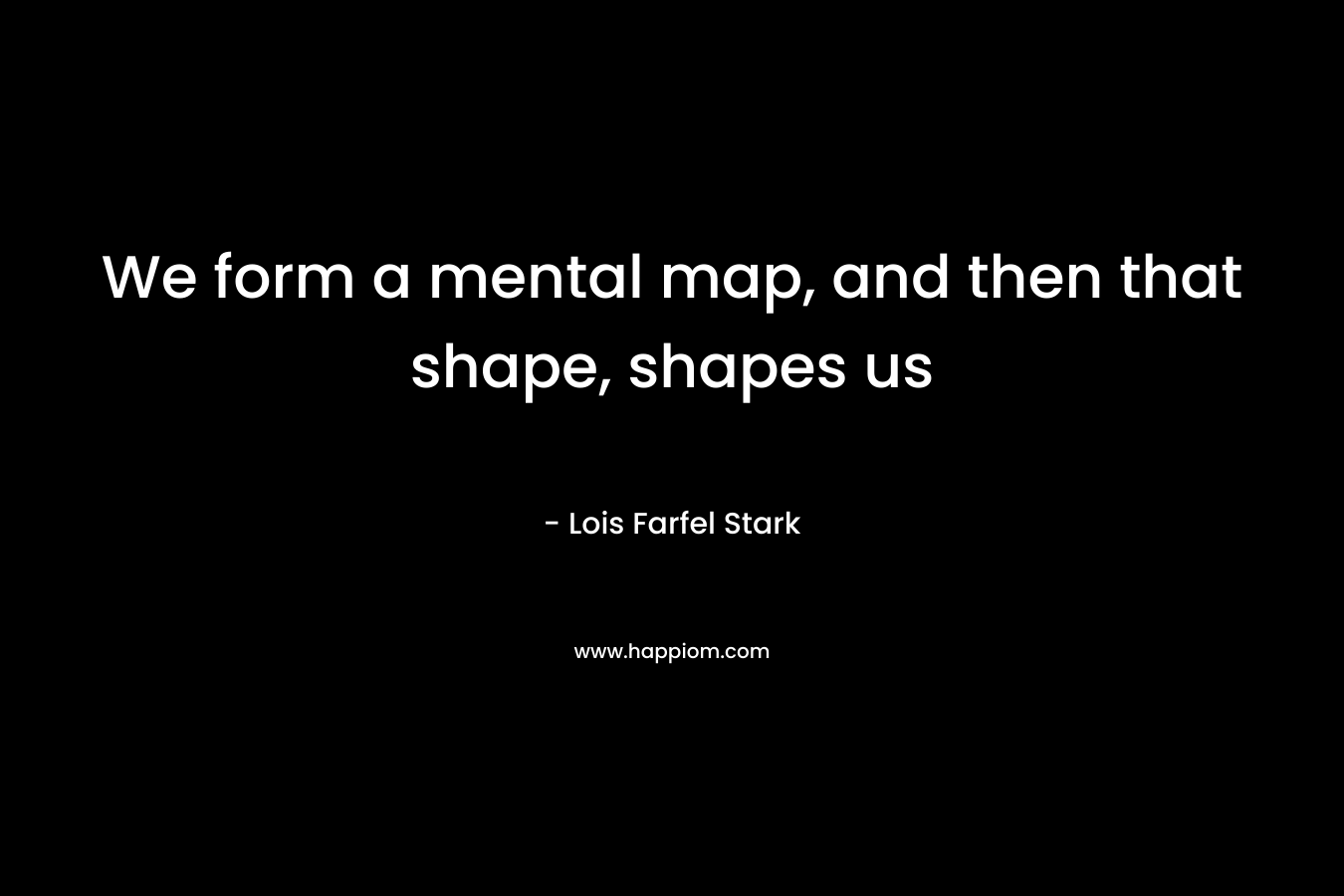 We form a mental map, and then that shape, shapes us