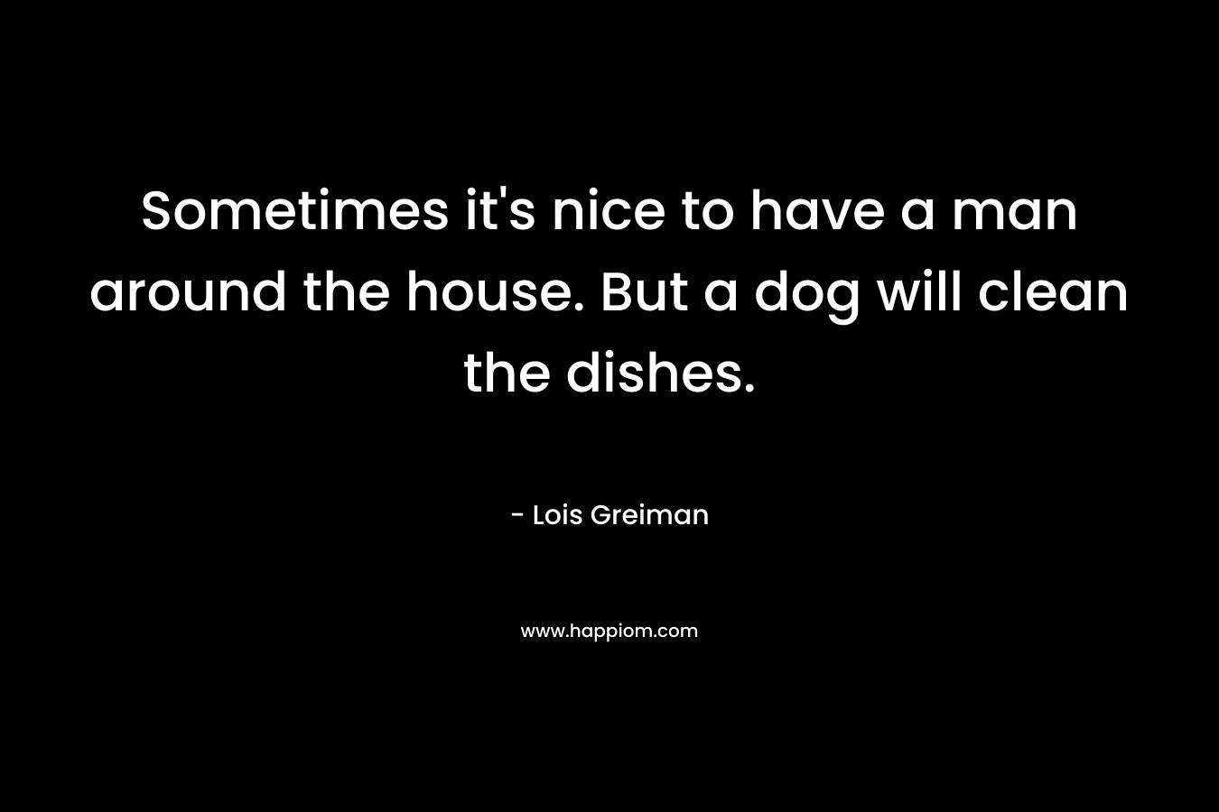 Sometimes it’s nice to have a man around the house. But a dog will clean the dishes. – Lois Greiman