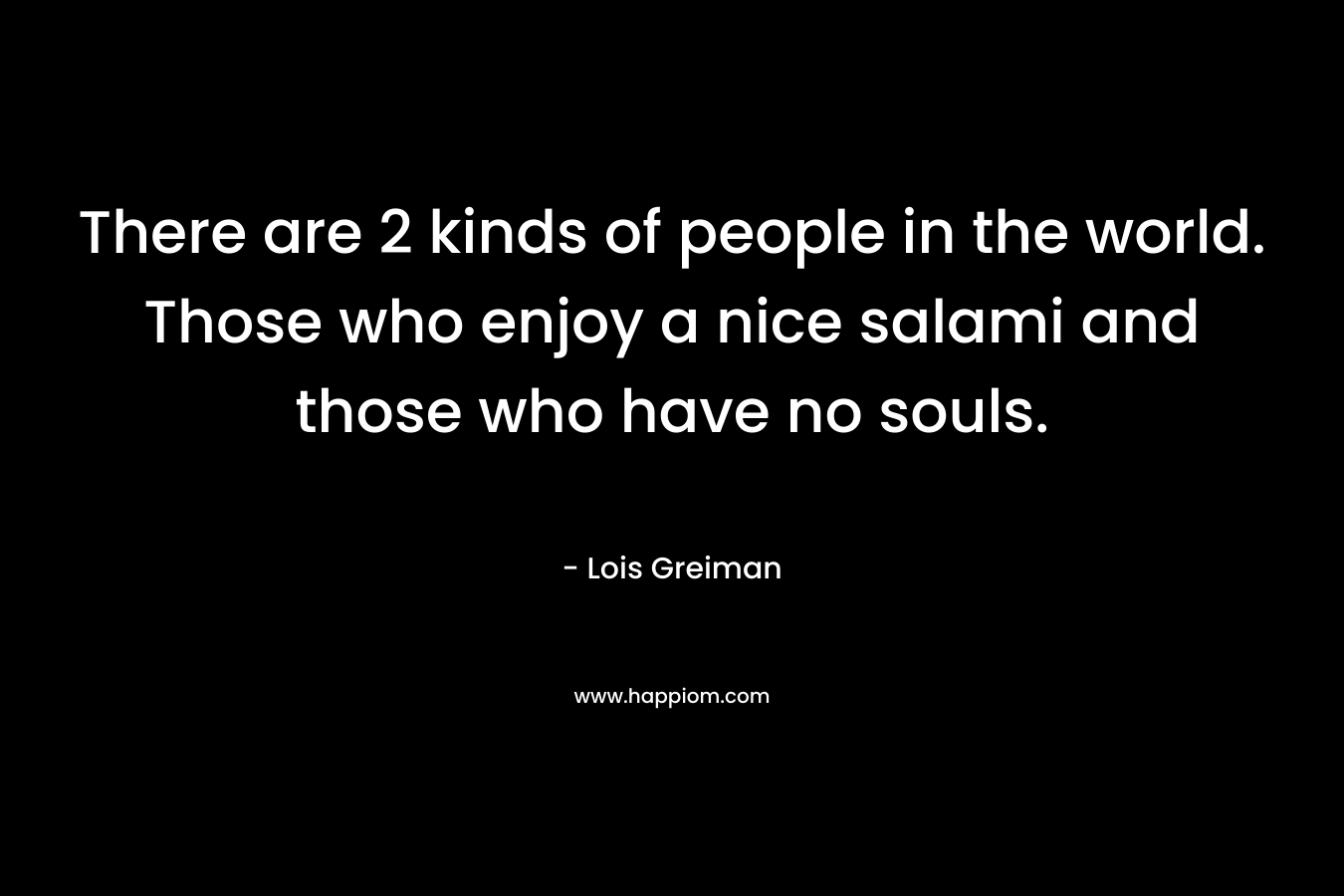 There are 2 kinds of people in the world. Those who enjoy a nice salami and those who have no souls. – Lois Greiman