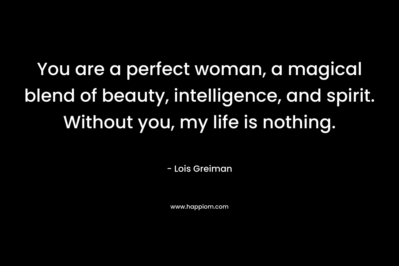 You are a perfect woman, a magical blend of beauty, intelligence, and spirit. Without you, my life is nothing. – Lois Greiman