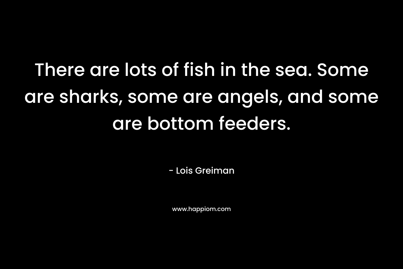 There are lots of fish in the sea. Some are sharks, some are angels, and some are bottom feeders. – Lois Greiman
