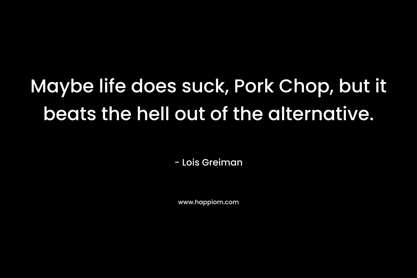 Maybe life does suck, Pork Chop, but it beats the hell out of the alternative.