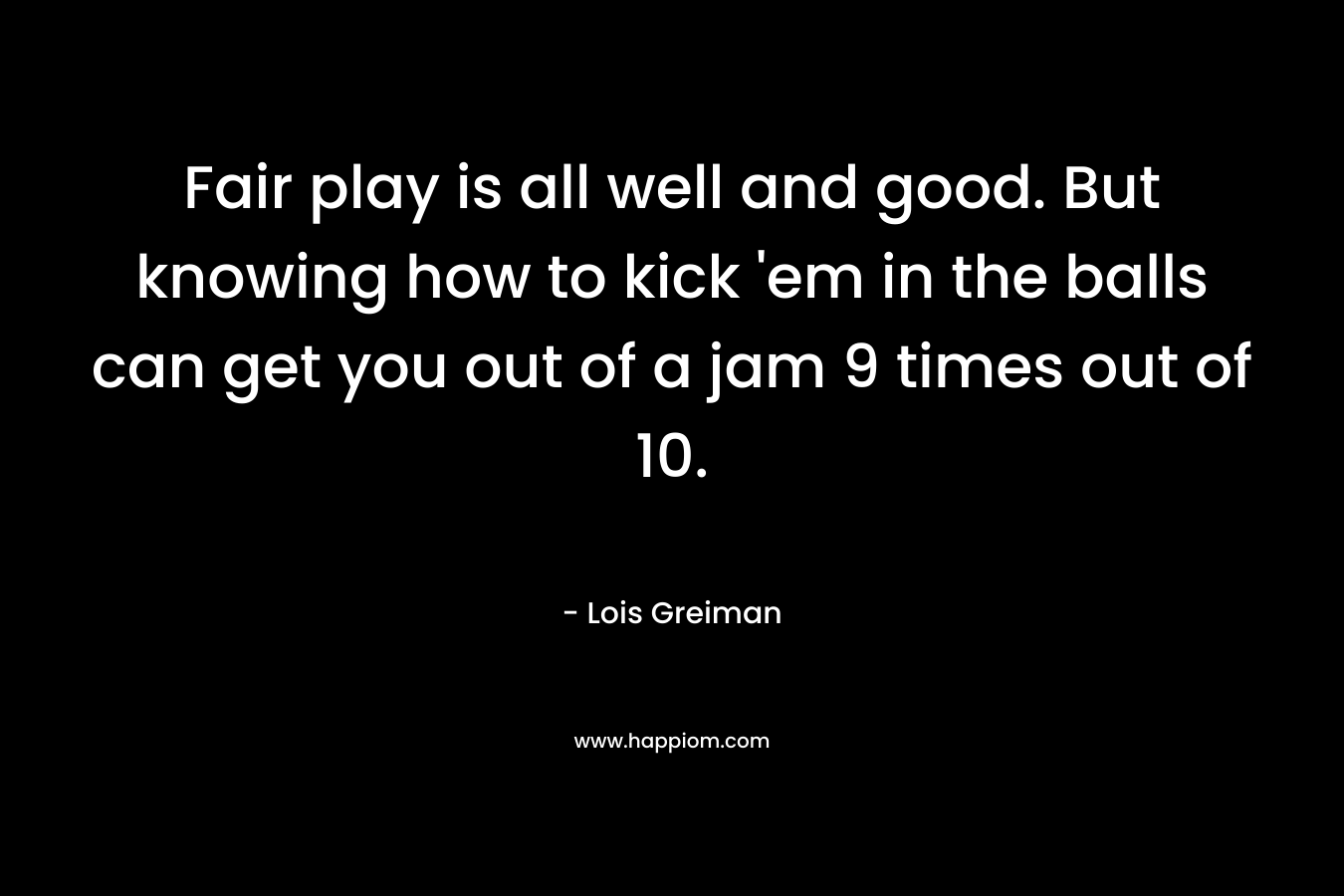 Fair play is all well and good. But knowing how to kick ’em in the balls can get you out of a jam 9 times out of 10. – Lois Greiman