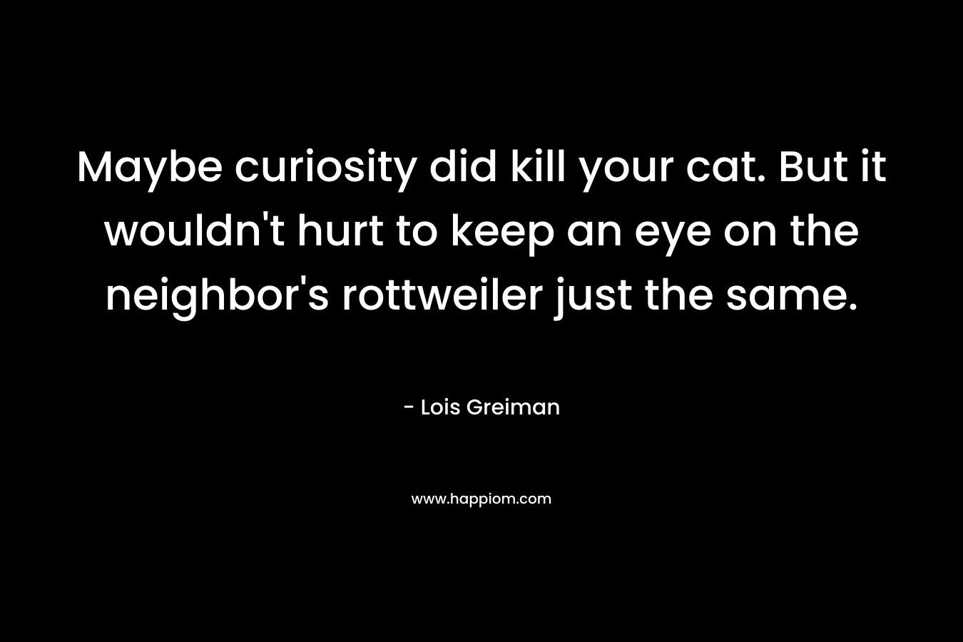 Maybe curiosity did kill your cat. But it wouldn't hurt to keep an eye on the neighbor's rottweiler just the same.