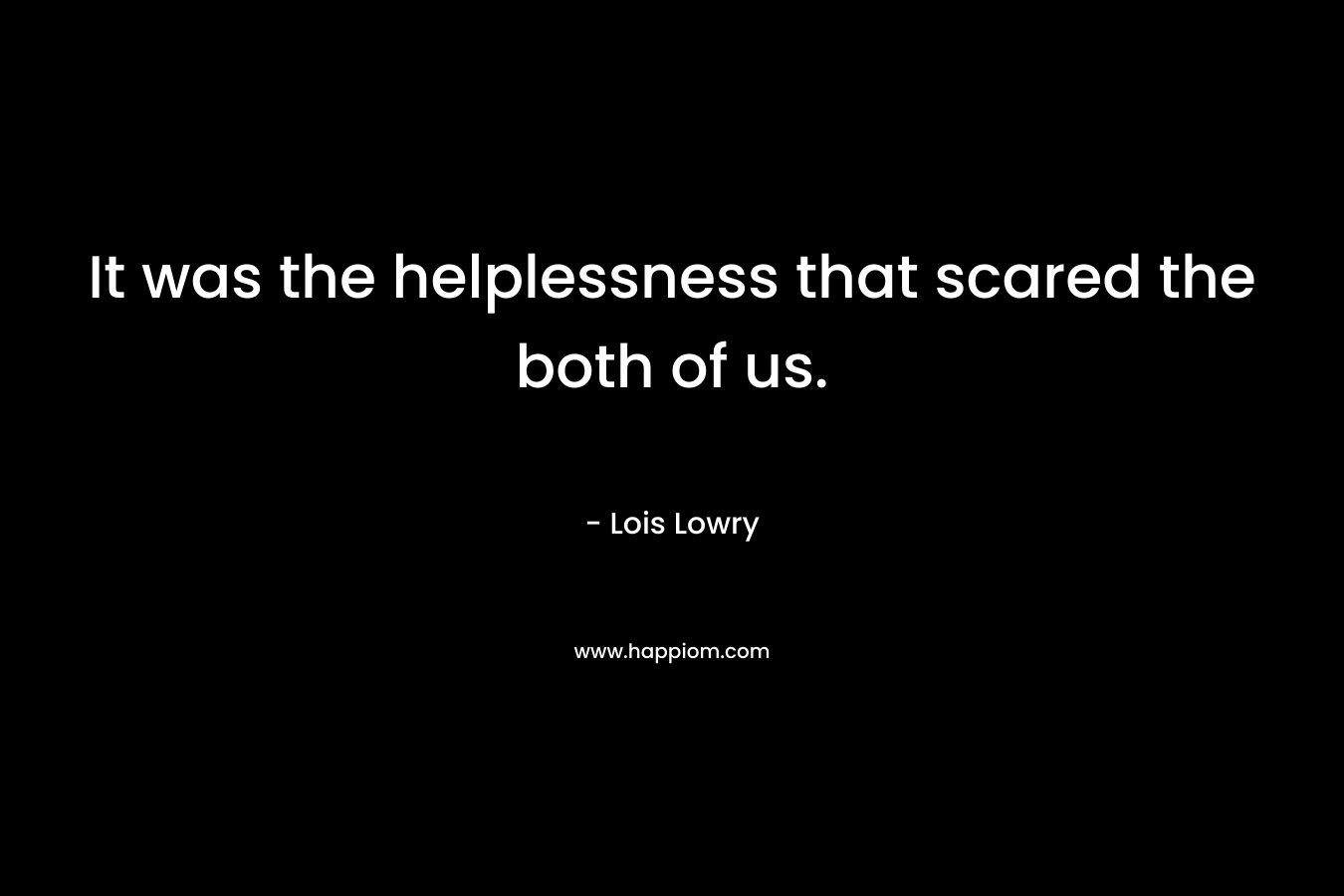 It was the helplessness that scared the both of us. – Lois Lowry