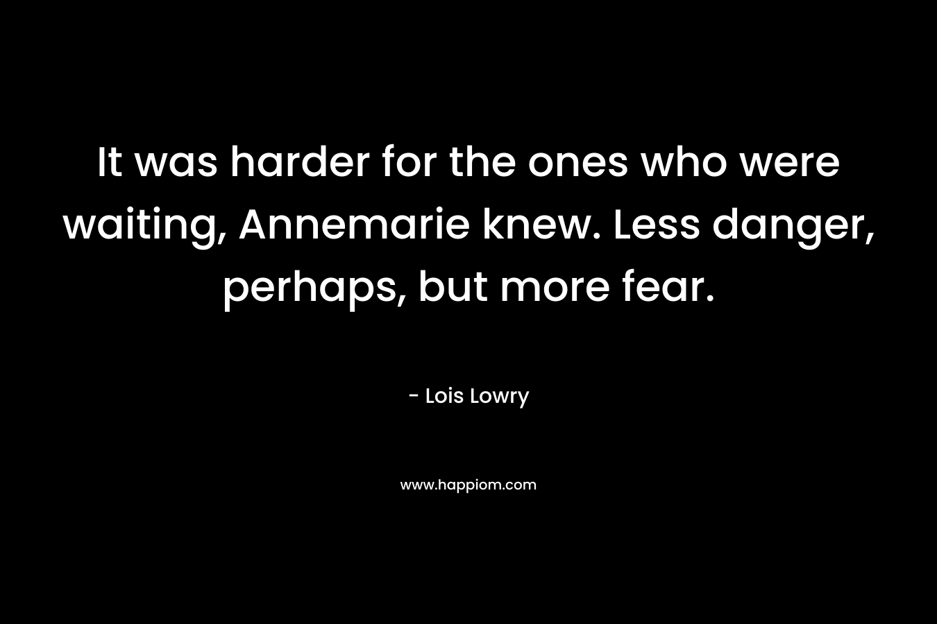 It was harder for the ones who were waiting, Annemarie knew. Less danger, perhaps, but more fear. – Lois Lowry