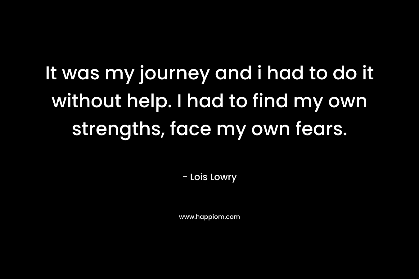 It was my journey and i had to do it without help. I had to find my own strengths, face my own fears.