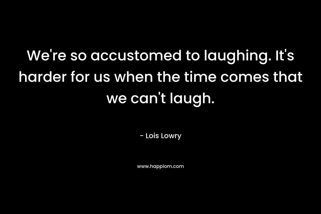 We're so accustomed to laughing. It's harder for us when the time comes that we can't laugh.