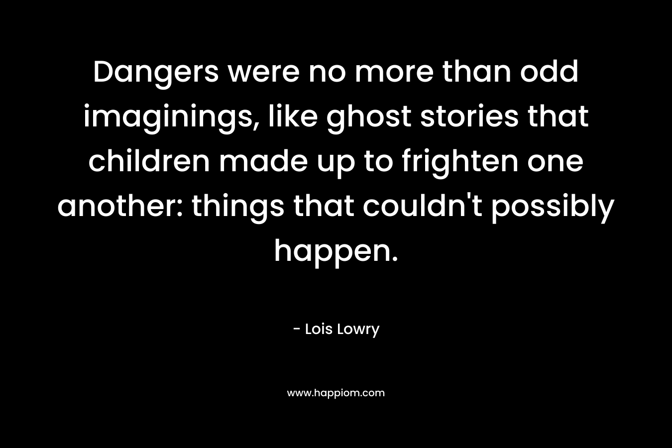 Dangers were no more than odd imaginings, like ghost stories that children made up to frighten one another: things that couldn’t possibly happen. – Lois Lowry