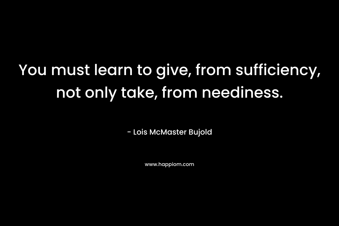 You must learn to give, from sufficiency, not only take, from neediness. – Lois McMaster Bujold