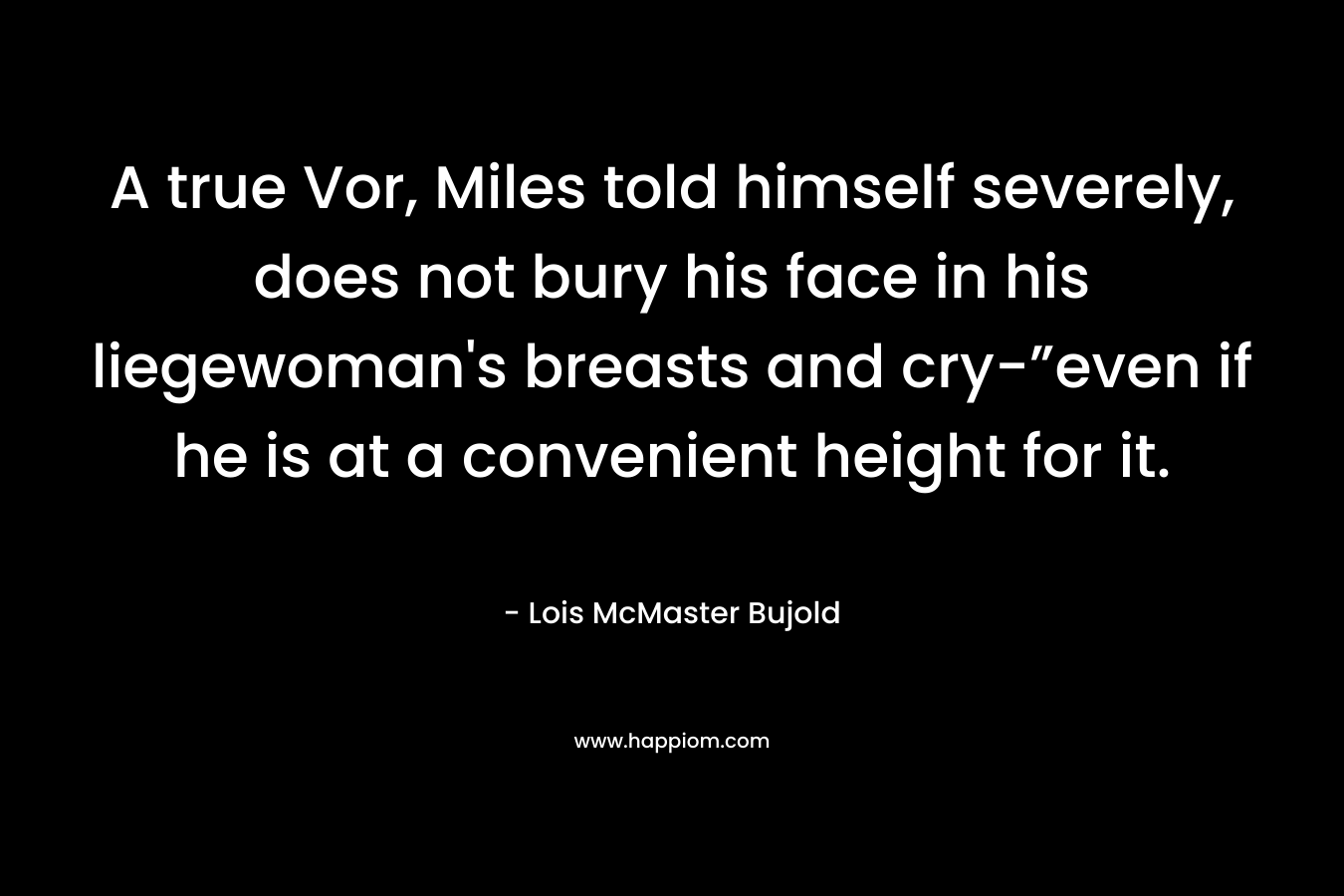 A true Vor, Miles told himself severely, does not bury his face in his liegewoman’s breasts and cry-”even if he is at a convenient height for it. – Lois McMaster Bujold
