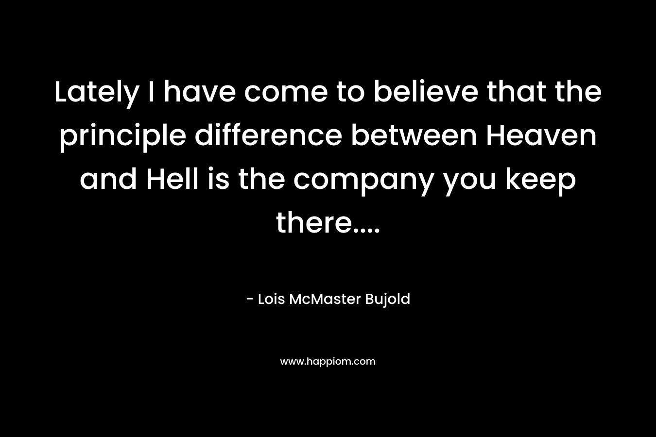 Lately I have come to believe that the principle difference between Heaven and Hell is the company you keep there....