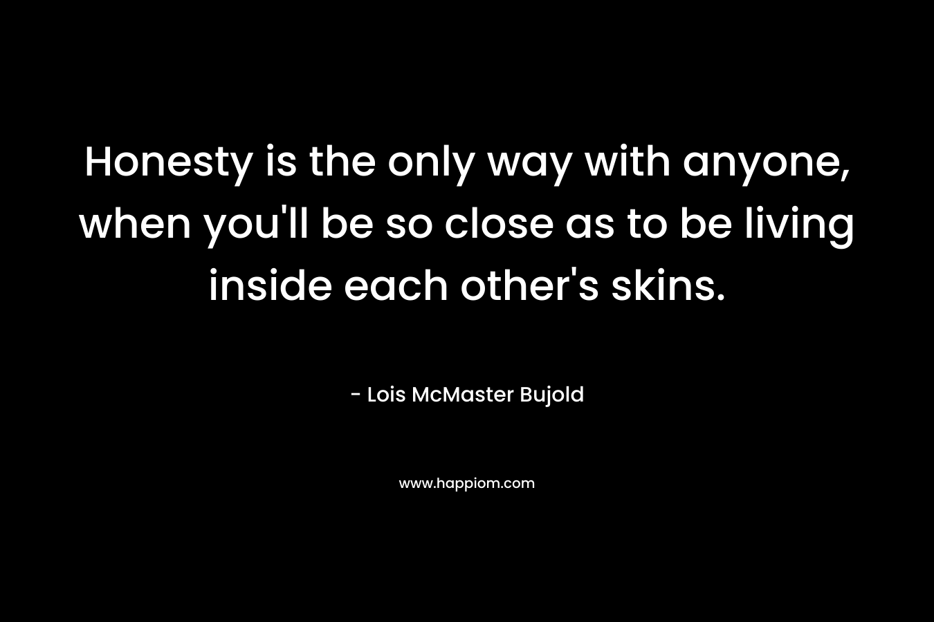 Honesty is the only way with anyone, when you’ll be so close as to be living inside each other’s skins. – Lois McMaster Bujold