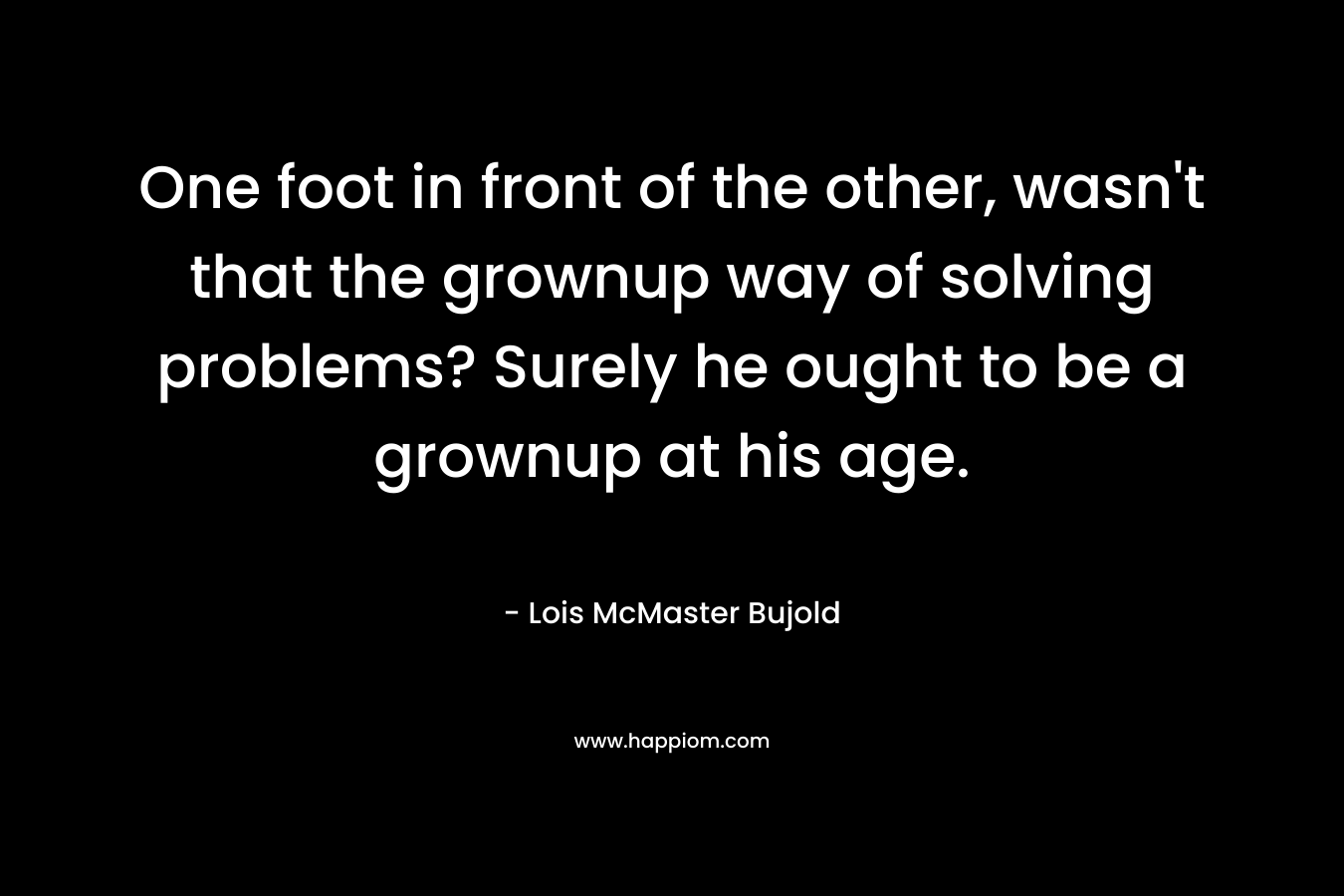 One foot in front of the other, wasn’t that the grownup way of solving problems? Surely he ought to be a grownup at his age. – Lois McMaster Bujold
