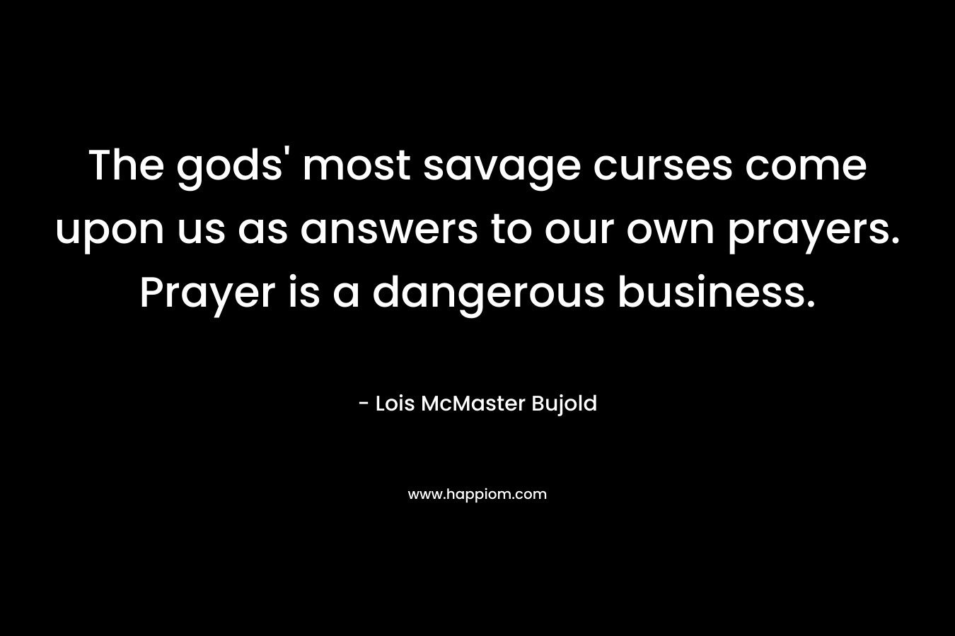 The gods’ most savage curses come upon us as answers to our own prayers. Prayer is a dangerous business. – Lois McMaster Bujold
