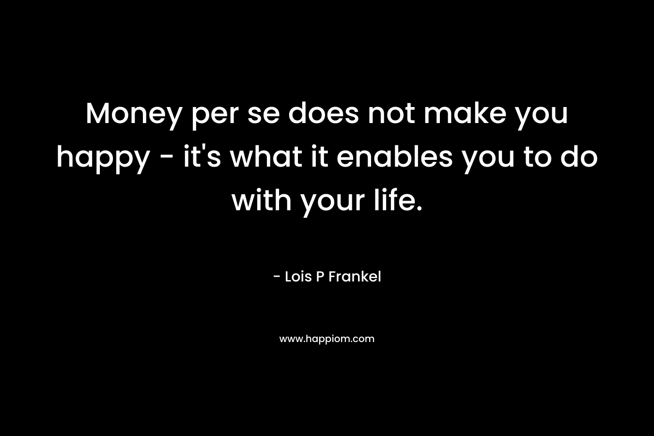 Money per se does not make you happy - it's what it enables you to do with your life.