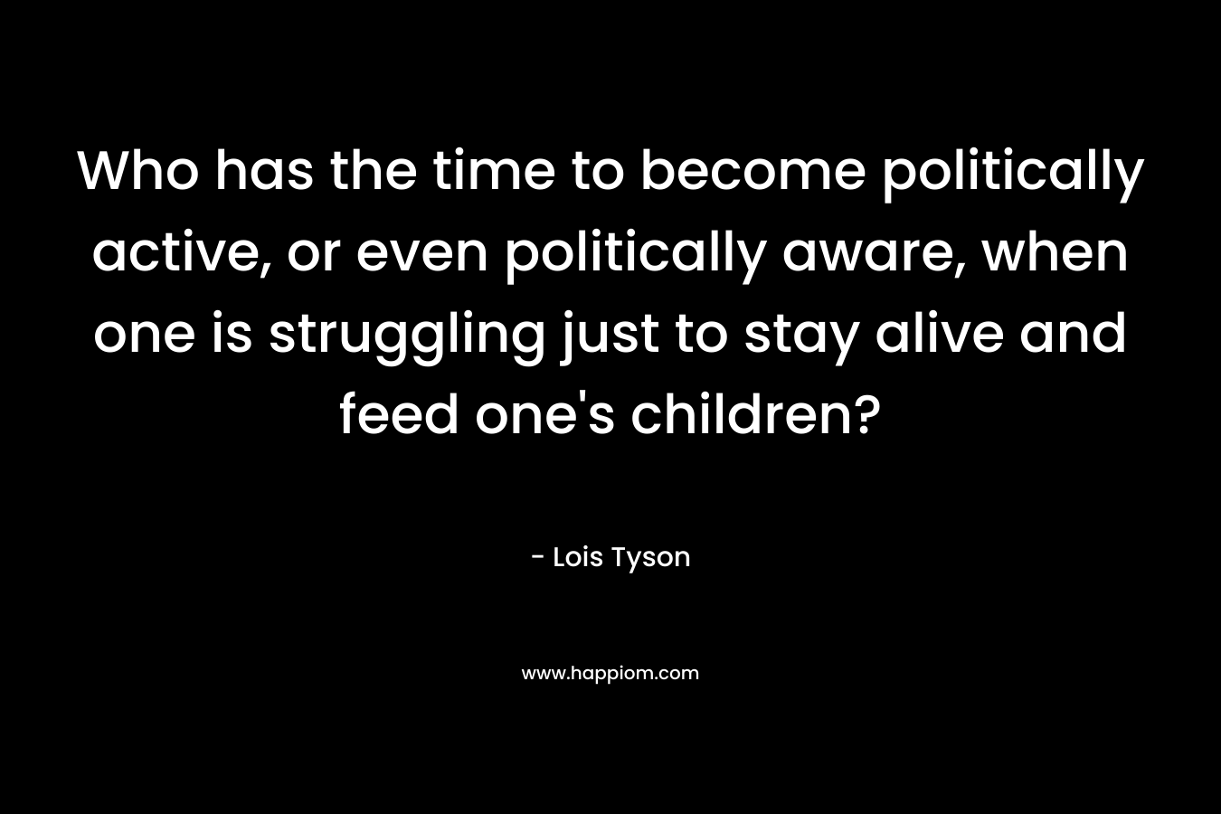 Who has the time to become politically active, or even politically aware, when one is struggling just to stay alive and feed one’s children? – Lois Tyson