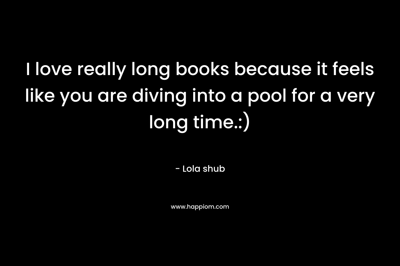 I love really long books because it feels like you are diving into a pool for a very long time.:) – Lola shub