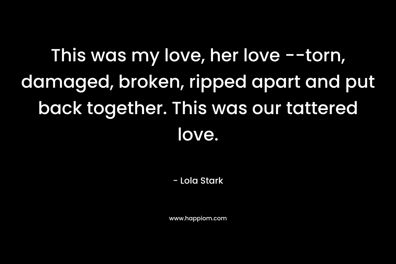 This was my love, her love –torn, damaged, broken, ripped apart and put back together. This was our tattered love. – Lola Stark