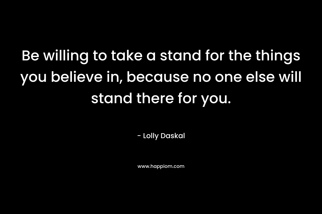 Be willing to take a stand for the things you believe in, because no one else will stand there for you. – Lolly Daskal