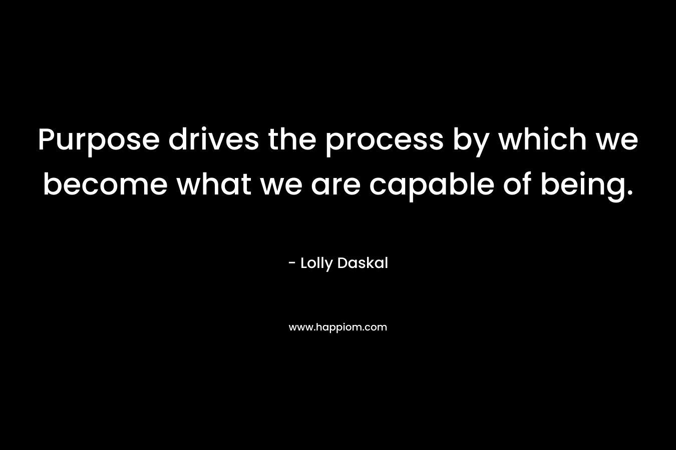 Purpose drives the process by which we become what we are capable of being. – Lolly Daskal