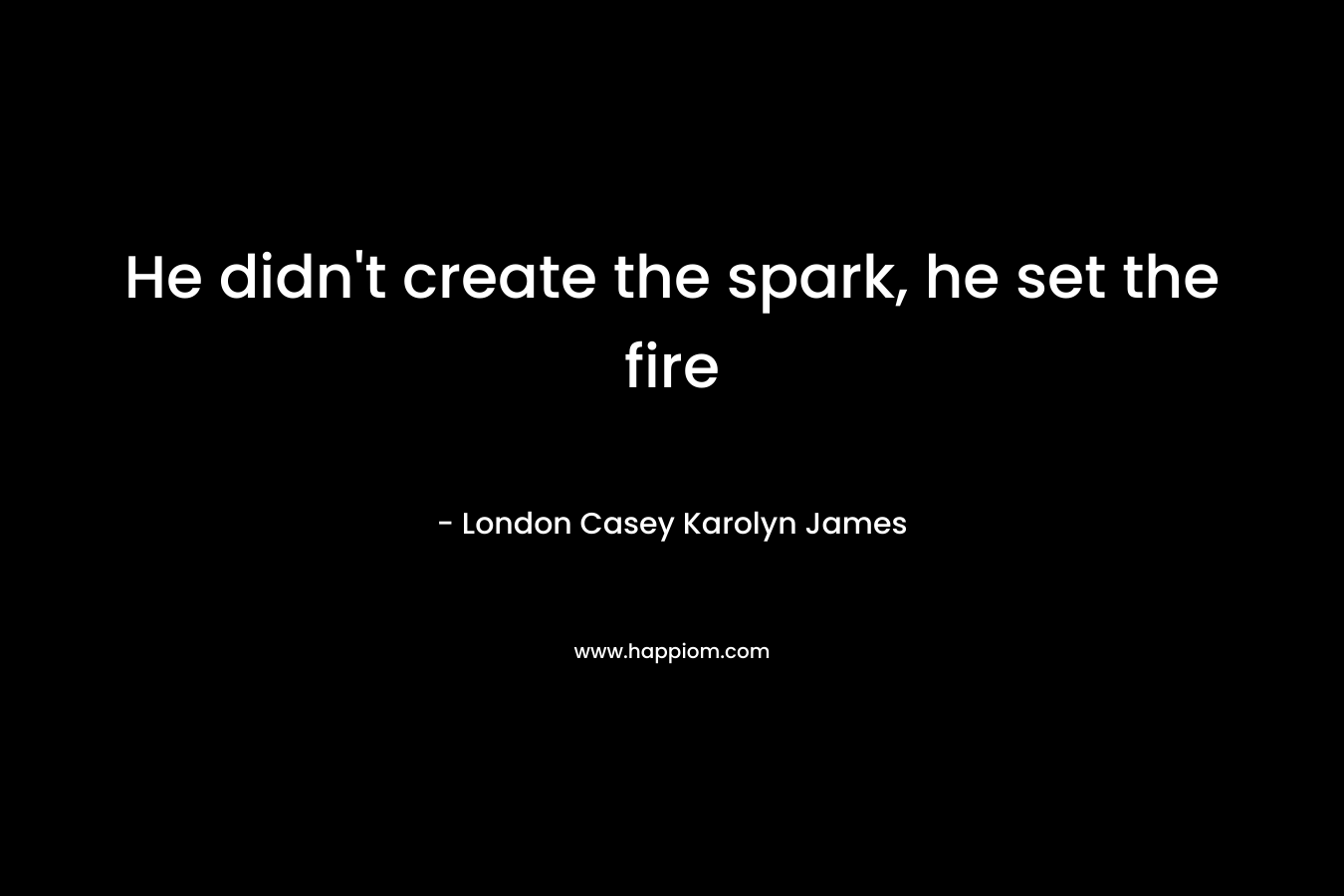 He didn’t create the spark, he set the fire – London Casey Karolyn James