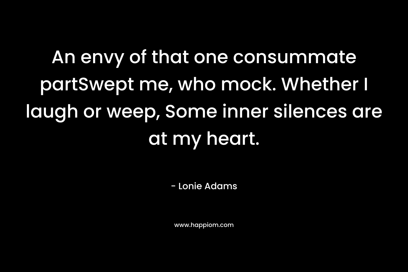 An envy of that one consummate partSwept me, who mock. Whether I laugh or weep, Some inner silences are at my heart. – Lonie Adams