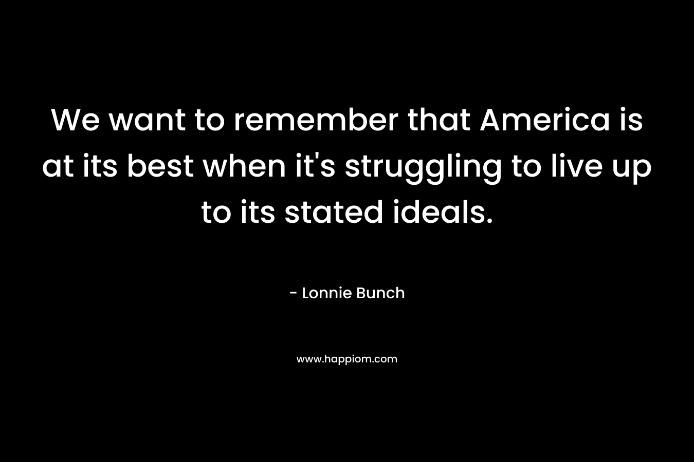 We want to remember that America is at its best when it’s struggling to live up to its stated ideals. – Lonnie Bunch