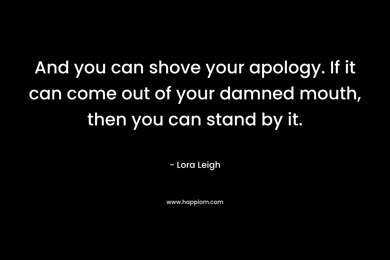 And you can shove your apology. If it can come out of your damned mouth, then you can stand by it.