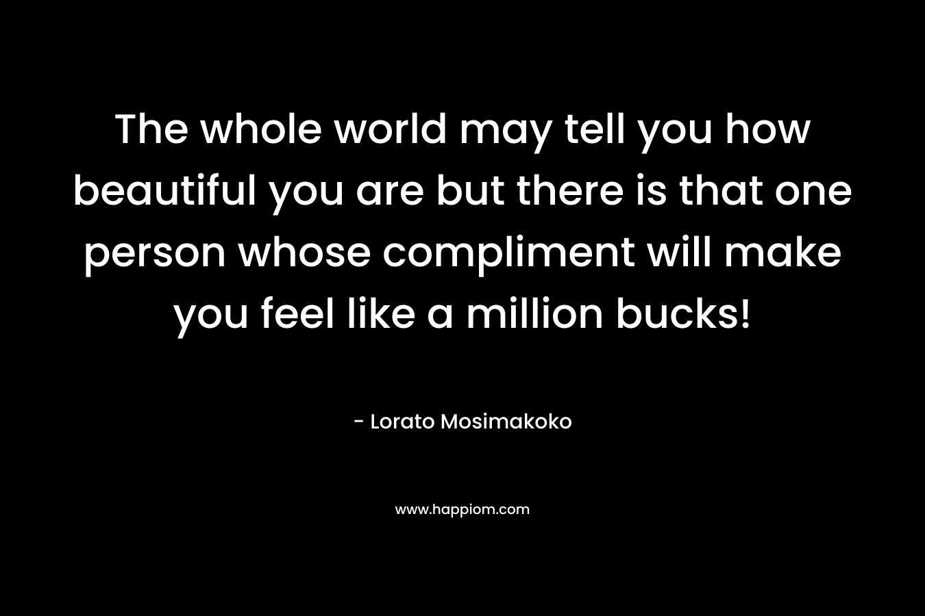 The whole world may tell you how beautiful you are but there is that one person whose compliment will make you feel like a million bucks! – Lorato Mosimakoko