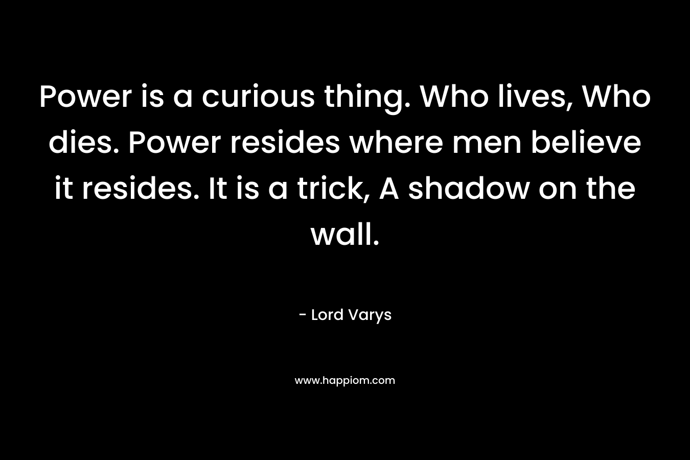 Power is a curious thing. Who lives, Who dies. Power resides where men believe it resides. It is a trick, A shadow on the wall. – Lord Varys